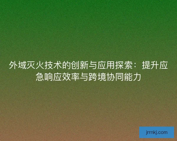 外域灭火技术的创新与应用探索：提升应急响应效率与跨境协同能力