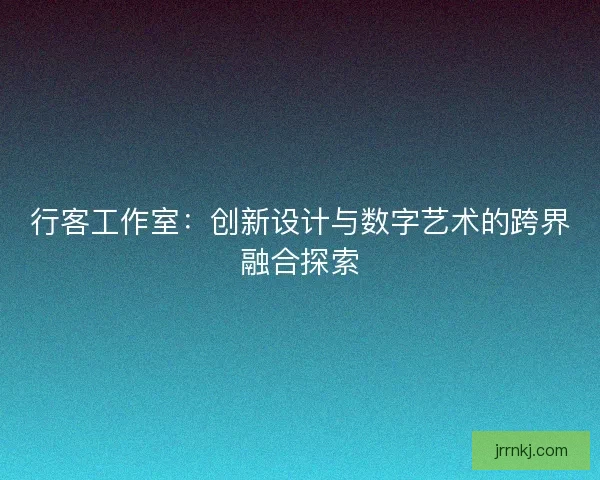 行客工作室：创新设计与数字艺术的跨界融合探索
