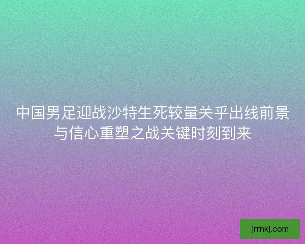 中国男足迎战沙特生死较量关乎出线前景与信心重塑之战关键时刻到来